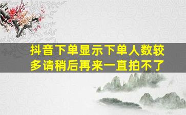 抖音下单显示下单人数较多请稍后再来一直拍不了