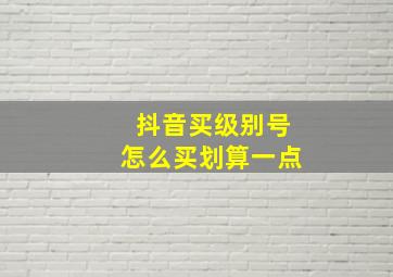 抖音买级别号怎么买划算一点