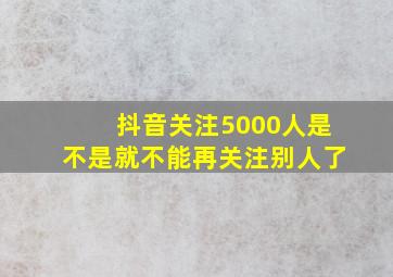 抖音关注5000人是不是就不能再关注别人了