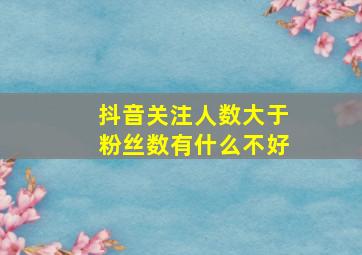 抖音关注人数大于粉丝数有什么不好