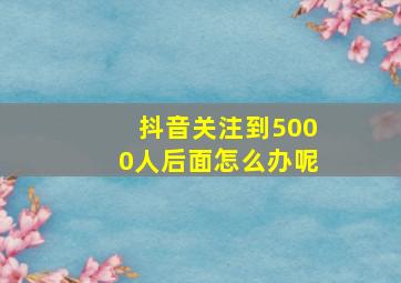 抖音关注到5000人后面怎么办呢