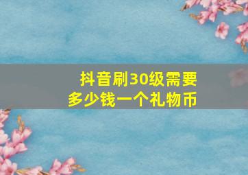 抖音刷30级需要多少钱一个礼物币