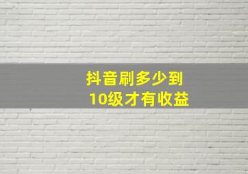 抖音刷多少到10级才有收益