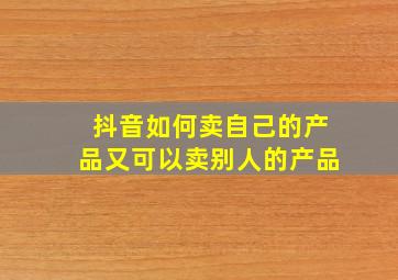 抖音如何卖自己的产品又可以卖别人的产品