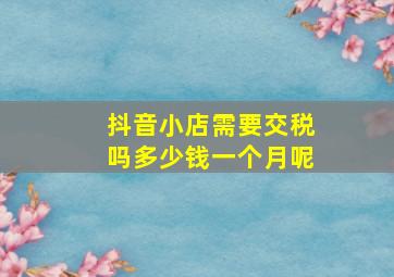 抖音小店需要交税吗多少钱一个月呢