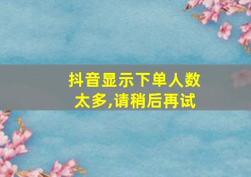 抖音显示下单人数太多,请稍后再试