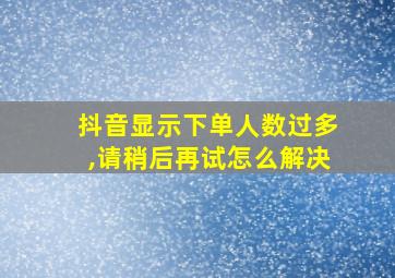 抖音显示下单人数过多,请稍后再试怎么解决