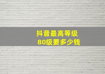 抖音最高等级80级要多少钱