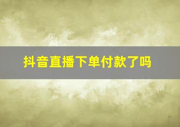 抖音直播下单付款了吗