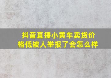 抖音直播小黄车卖货价格低被人举报了会怎么样