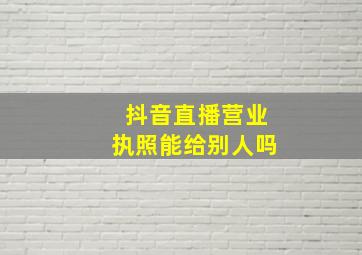 抖音直播营业执照能给别人吗