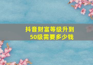 抖音财富等级升到50级需要多少钱