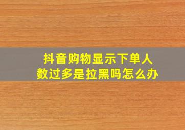 抖音购物显示下单人数过多是拉黑吗怎么办