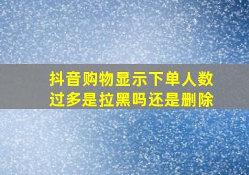 抖音购物显示下单人数过多是拉黑吗还是删除