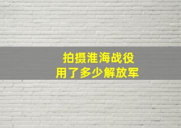 拍摄淮海战役用了多少解放军