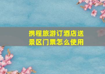 携程旅游订酒店送景区门票怎么使用