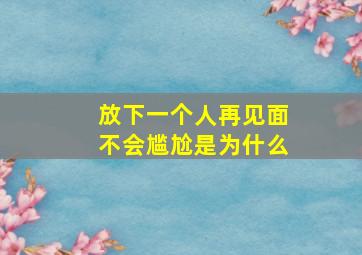 放下一个人再见面不会尴尬是为什么