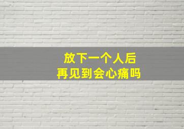 放下一个人后再见到会心痛吗