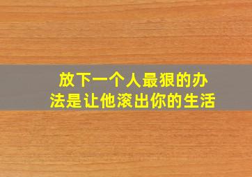 放下一个人最狠的办法是让他滚出你的生活