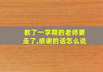 教了一学期的老师要走了,感谢的话怎么说