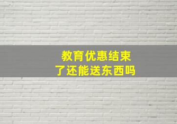 教育优惠结束了还能送东西吗