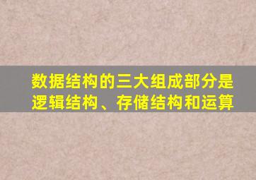 数据结构的三大组成部分是逻辑结构、存储结构和运算