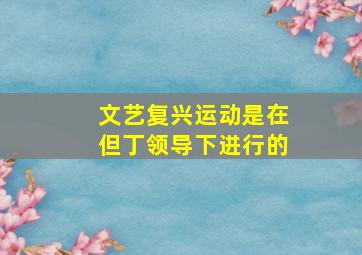 文艺复兴运动是在但丁领导下进行的