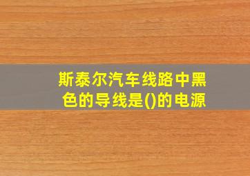 斯泰尔汽车线路中黑色的导线是()的电源