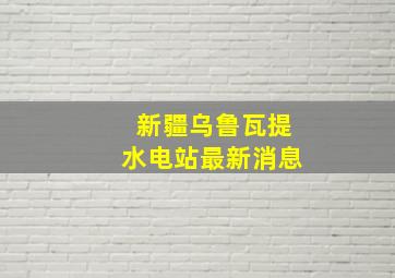 新疆乌鲁瓦提水电站最新消息