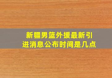 新疆男篮外援最新引进消息公布时间是几点