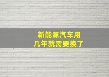 新能源汽车用几年就需要换了