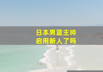 日本男篮主帅启用新人了吗