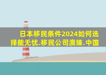 日本移民条件2024如何选择能无忧.移民公司澳臻.中国