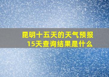 昆明十五天的天气预报15天查询结果是什么