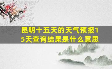 昆明十五天的天气预报15天查询结果是什么意思