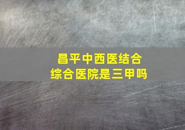 昌平中西医结合综合医院是三甲吗