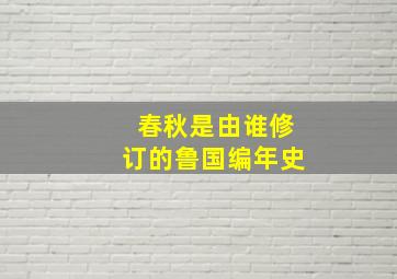 春秋是由谁修订的鲁国编年史