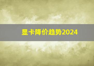 显卡降价趋势2024