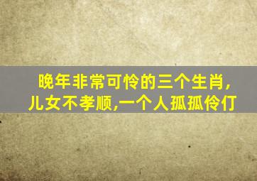 晚年非常可怜的三个生肖,儿女不孝顺,一个人孤孤伶仃