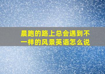 晨跑的路上总会遇到不一样的风景英语怎么说