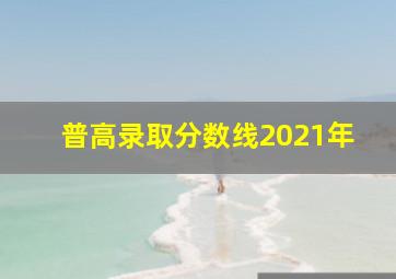 普高录取分数线2021年