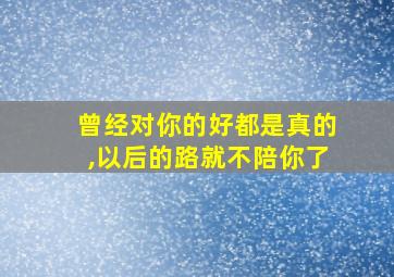 曾经对你的好都是真的,以后的路就不陪你了