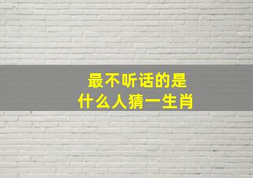 最不听话的是什么人猜一生肖