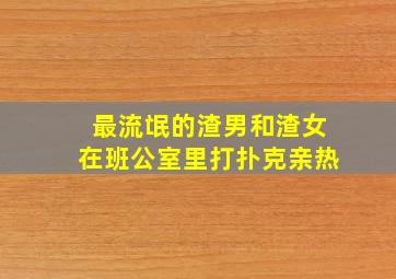 最流氓的渣男和渣女在班公室里打扑克亲热