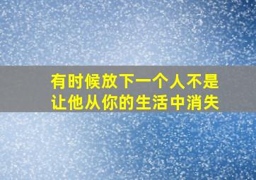 有时候放下一个人不是让他从你的生活中消失