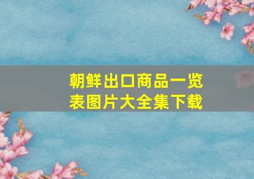 朝鲜出口商品一览表图片大全集下载