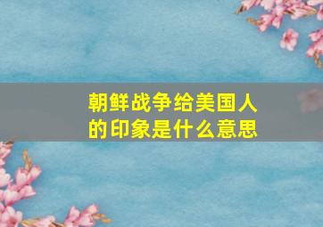 朝鲜战争给美国人的印象是什么意思