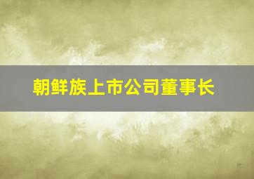 朝鲜族上市公司董事长