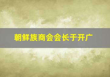 朝鲜族商会会长于开广