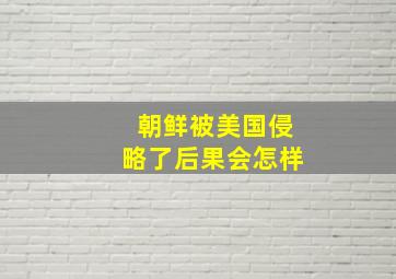 朝鲜被美国侵略了后果会怎样